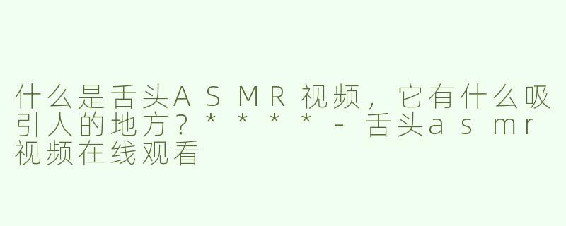 什么是舌头ASMR视频，它有什么吸引人的地方？****