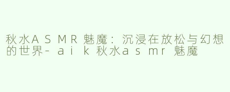 秋水ASMR魅魔：沉浸在放松与幻想的世界-aik秋水asmr魅魔