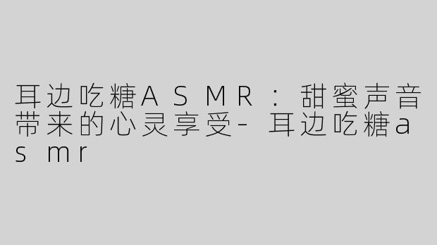 耳边吃糖ASMR：甜蜜声音带来的心灵享受-耳边吃糖asmr