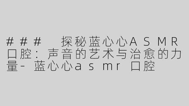 ### 探秘蓝心心ASMR口腔：声音的艺术与治愈的力量-蓝心心asmr口腔