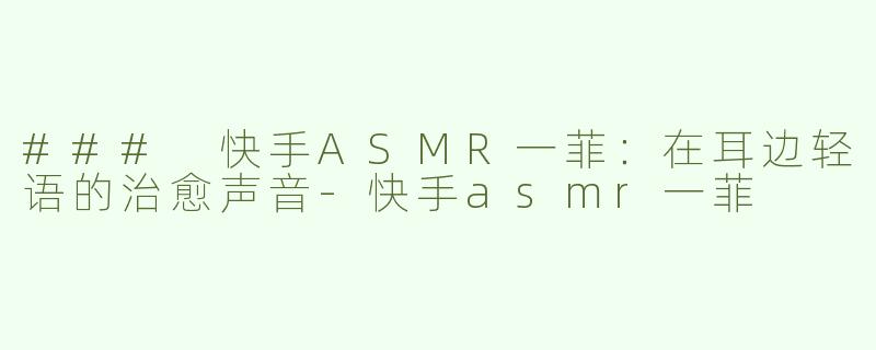 ### 快手ASMR一菲：在耳边轻语的治愈声音-快手asmr一菲