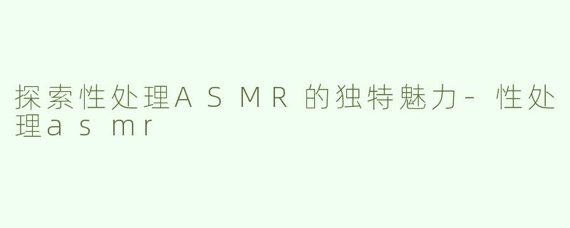 探索性处理ASMR的独特魅力-性处理asmr