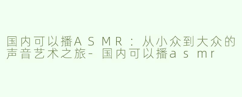 国内可以播ASMR：从小众到大众的声音艺术之旅-国内可以播asmr
