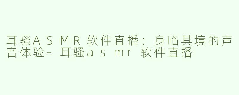 耳骚ASMR软件直播：身临其境的声音体验-耳骚asmr软件直播