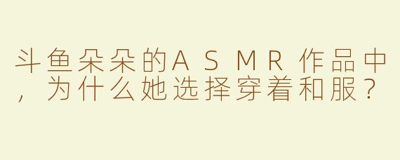 斗鱼朵朵的ASMR作品中，为什么她选择穿着和服？