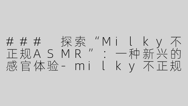 ### 探索“Milky不正规ASMR”：一种新兴的感官体验-milky不正规asmr