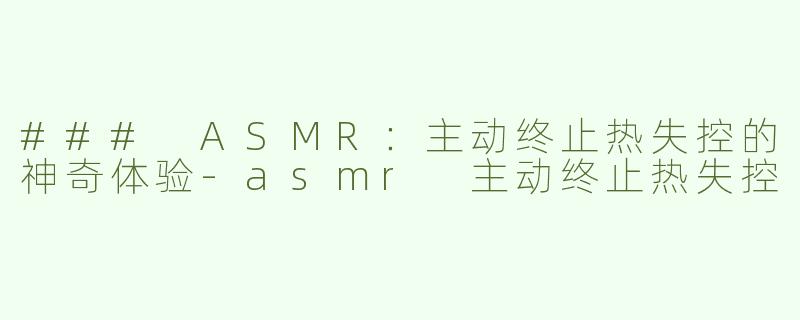 ### ASMR：主动终止热失控的神奇体验-asmr 主动终止热失控