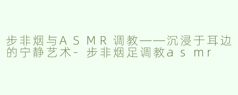 步非烟与ASMR调教——沉浸于耳边的宁静艺术-步非烟足调教asmr