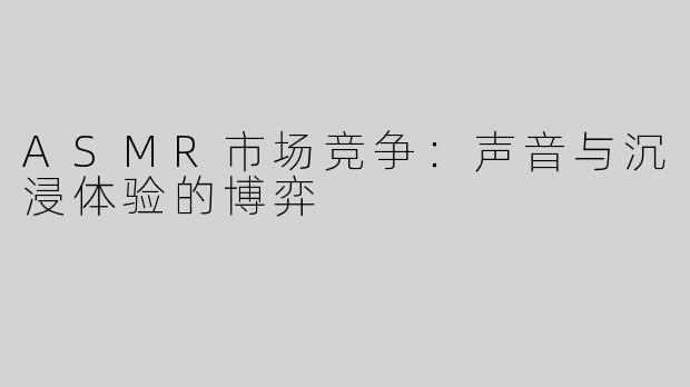 ASMR市场竞争：声音与沉浸体验的博弈
