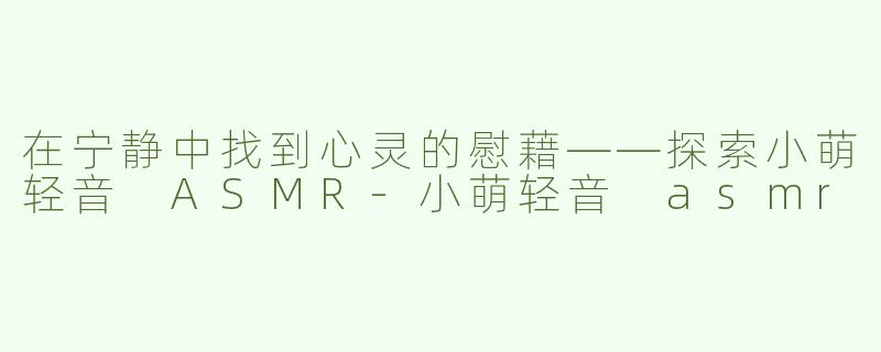 在宁静中找到心灵的慰藉——探索小萌轻音 ASMR-小萌轻音 asmr