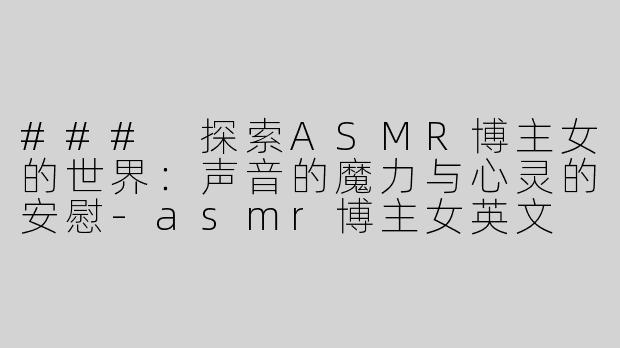 ### 探索ASMR博主女的世界：声音的魔力与心灵的安慰-asmr博主女英文