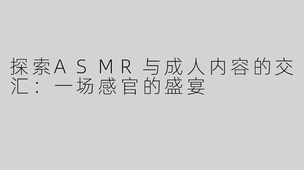 探索ASMR与成人内容的交汇：一场感官的盛宴
