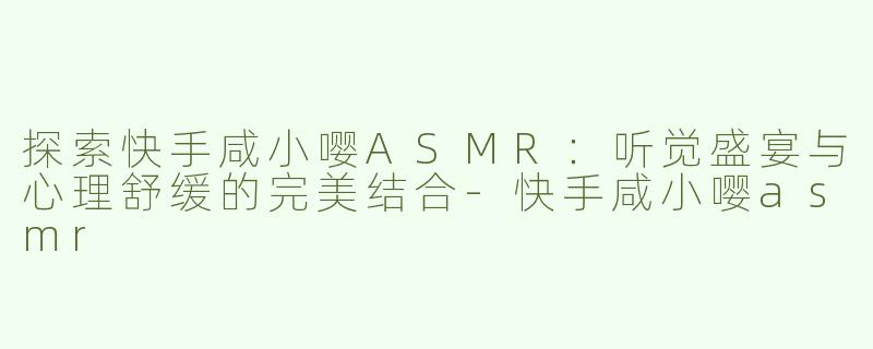探索快手咸小嘤ASMR：听觉盛宴与心理舒缓的完美结合-快手咸小嘤asmr