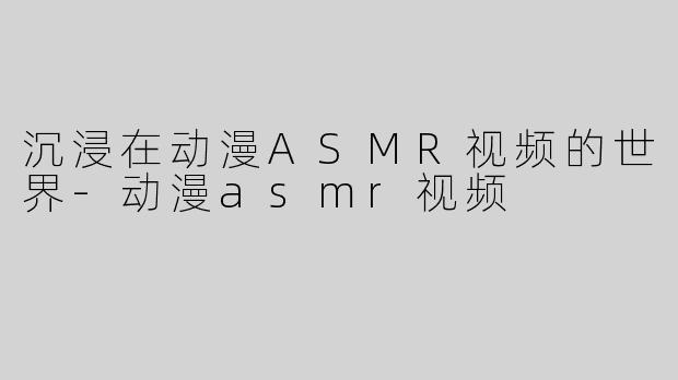 沉浸在动漫ASMR视频的世界