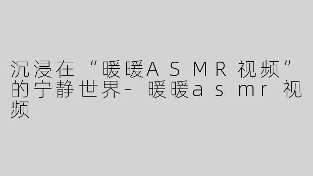 沉浸在“暖暖ASMR视频”的宁静世界-暖暖asmr视频