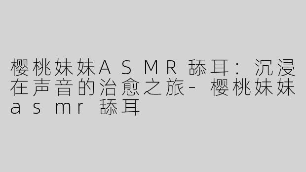 樱桃妹妹ASMR舔耳：沉浸在声音的治愈之旅-樱桃妹妹asmr舔耳