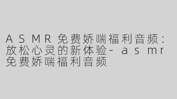 ASMR免费娇喘福利音频：放松心灵的新体验-asmr免费娇喘福利音频