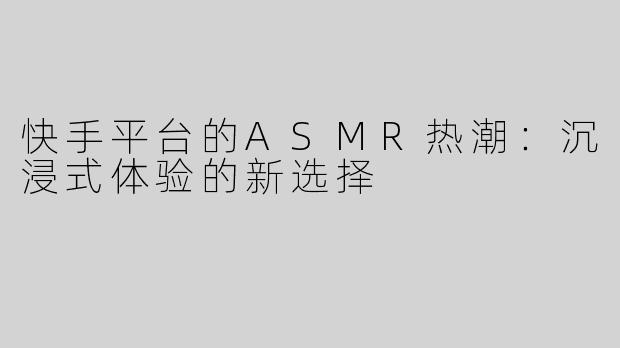 快手平台的ASMR热潮：沉浸式体验的新选择