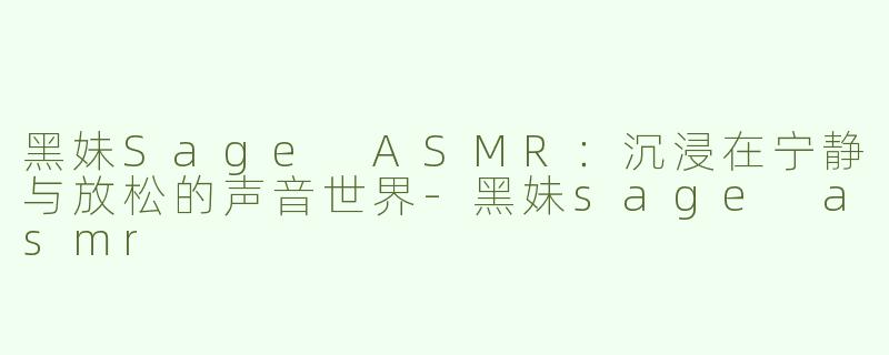 黑妹Sage ASMR：沉浸在宁静与放松的声音世界-黑妹sage asmr
