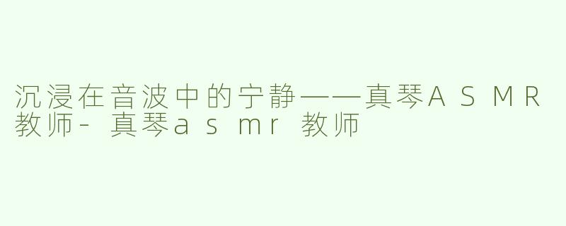 沉浸在音波中的宁静——真琴ASMR教师-真琴asmr教师