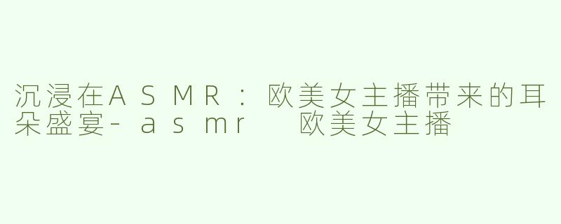 沉浸在ASMR：欧美女主播带来的耳朵盛宴-asmr 欧美女主播