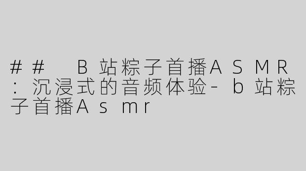 ## B站粽子首播ASMR：沉浸式的音频体验