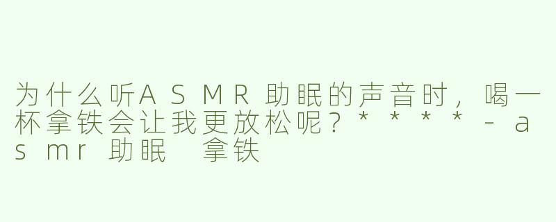 为什么听ASMR助眠的声音时，喝一杯拿铁会让我更放松呢？****