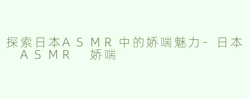 探索日本ASMR中的娇喘魅力-日本 ASMR 娇喘