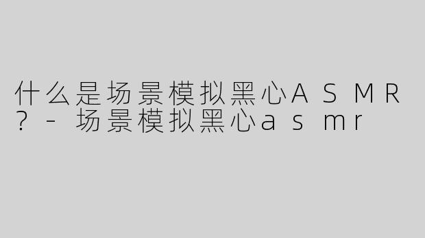 什么是场景模拟黑心ASMR？