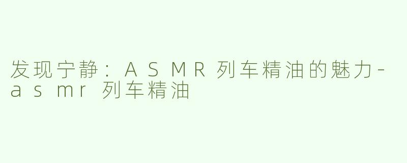 发现宁静：ASMR列车精油的魅力-asmr列车精油