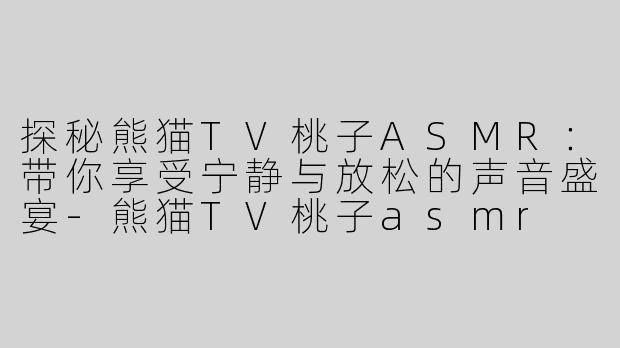 探秘熊猫TV桃子ASMR：带你享受宁静与放松的声音盛宴-熊猫TV桃子asmr