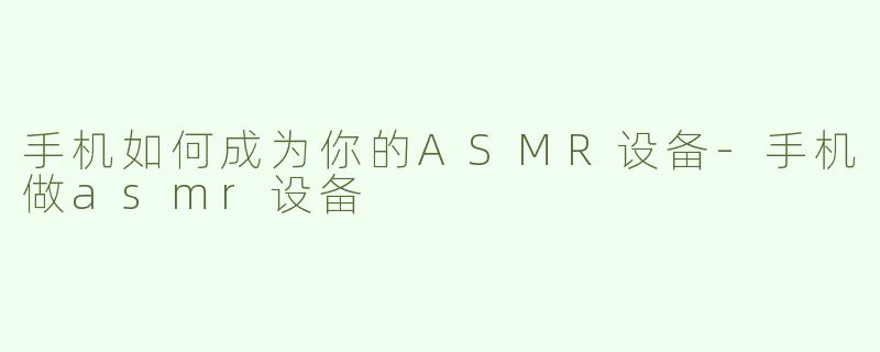 手机如何成为你的ASMR设备-手机做asmr设备