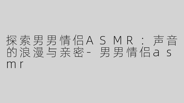 探索男男情侣ASMR：声音的浪漫与亲密-男男情侣asmr