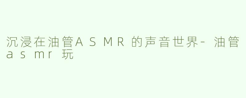 沉浸在油管ASMR的声音世界-油管asmr玩