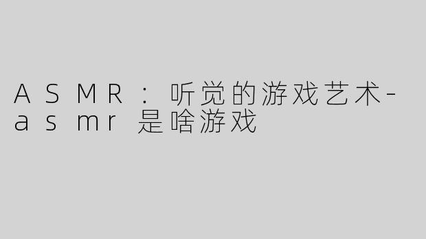 ASMR：听觉的游戏艺术-asmr是啥游戏