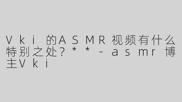 Vki的ASMR视频有什么特别之处？**