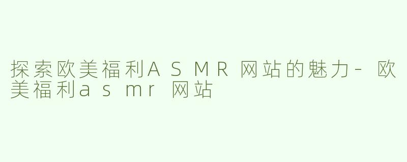 探索欧美福利ASMR网站的魅力-欧美福利asmr网站