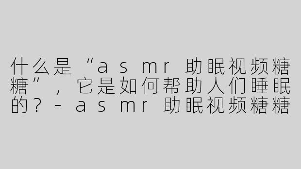 什么是“asmr助眠视频糖糖”，它是如何帮助人们睡眠的？