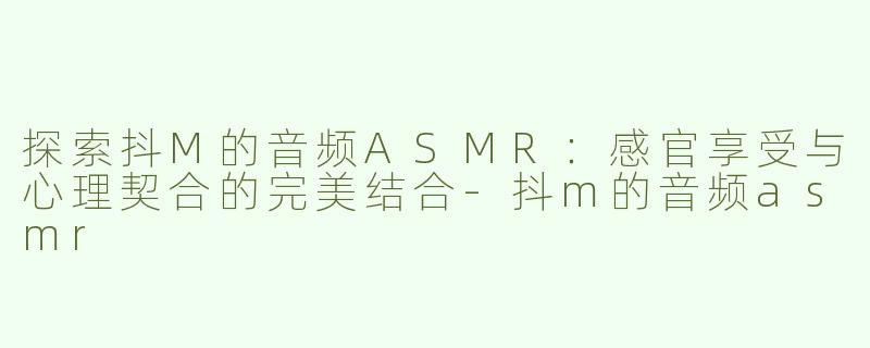 探索抖M的音频ASMR：感官享受与心理契合的完美结合-抖m的音频asmr