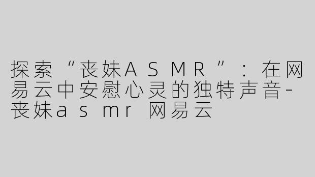 探索“丧妹ASMR”：在网易云中安慰心灵的独特声音-丧妹asmr网易云