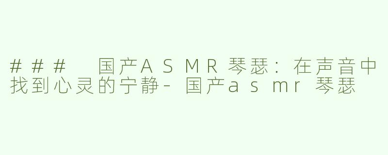 ### 国产ASMR琴瑟：在声音中找到心灵的宁静-国产asmr琴瑟