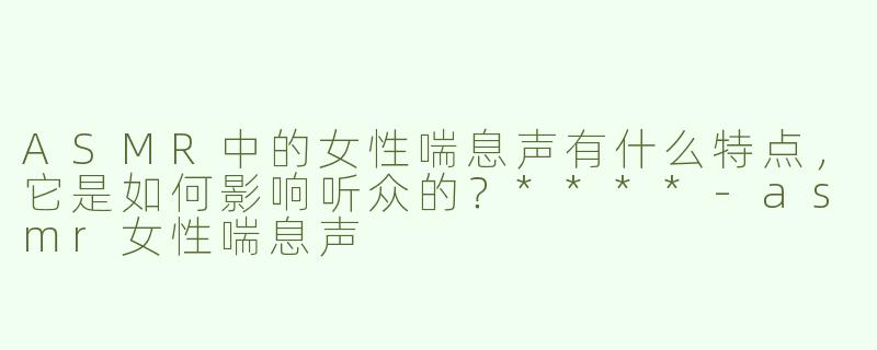 ASMR中的女性喘息声有什么特点，它是如何影响听众的？****