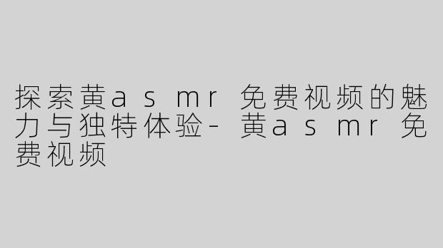 探索黄asmr免费视频的魅力与独特体验-黄asmr免费视频