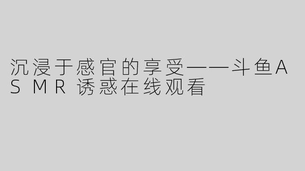 沉浸于感官的享受——斗鱼ASMR诱惑在线观看