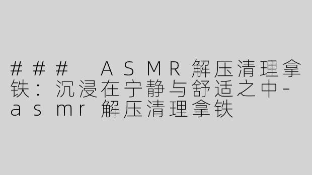 ### ASMR解压清理拿铁：沉浸在宁静与舒适之中-asmr解压清理拿铁