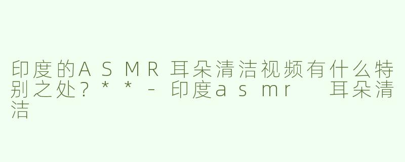 印度的ASMR耳朵清洁视频有什么特别之处？**