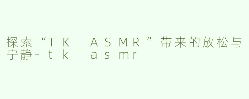 探索“TK ASMR”带来的放松与宁静-tk asmr