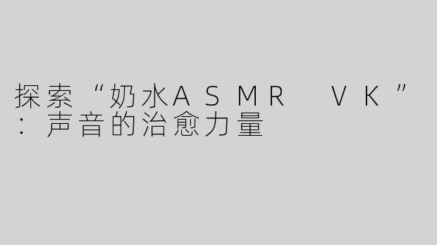 探索“奶水ASMR VK”：声音的治愈力量