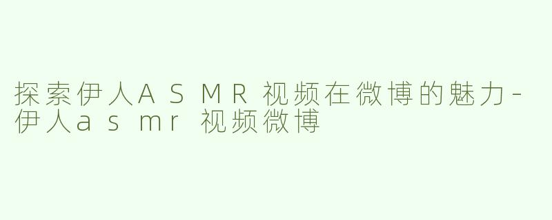 探索伊人ASMR视频在微博的魅力-伊人asmr视频微博