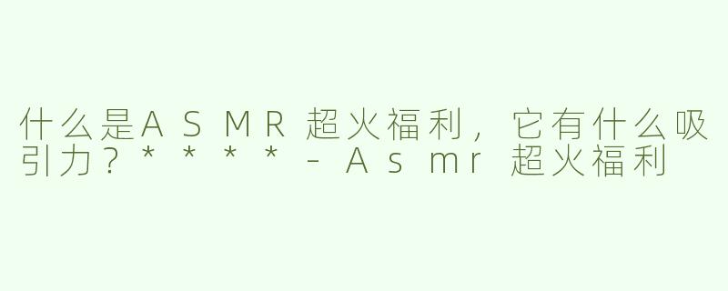 什么是ASMR超火福利，它有什么吸引力？****